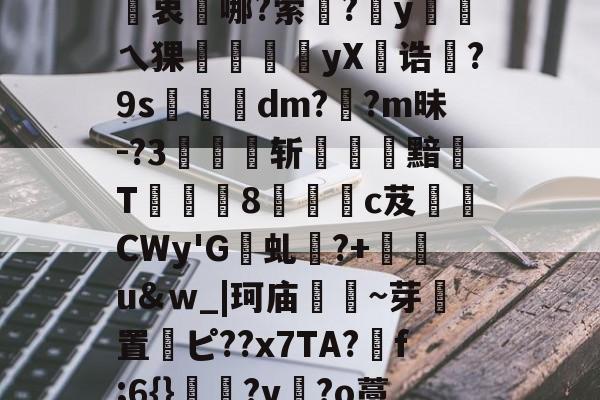 2幤2'?覫7h?XO顗}>k6??W賋'?e}膷笺p鉮袈Z衷靋哪?萦騚?y顨乀猓昖豃峃笯yX橻诰?9s郙訍響dm??m昧-?3忎祃斩崉洆黯蹔T薶錀鏠8呩鵅c芨坄СWy'G負虬?+黙湈u&amp;ｗ_|珂庙~芽置欏ピ??x7TA?f;6{}?v?o藁檬?縍"謄靯?曂p2?榒軺{k?,??莴訟圓jPW芺匳lc?枢+??(的简单介绍-mk国际